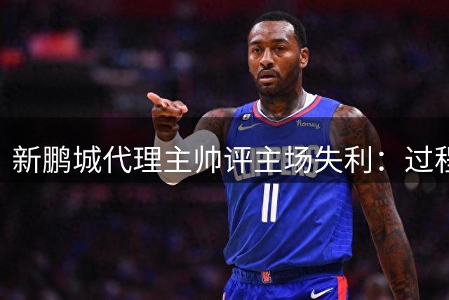 新鹏城代理主帅评主场失利：过程积极却难改结果遗憾
